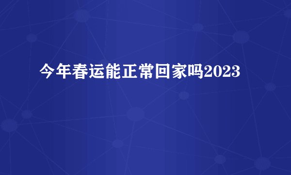 今年春运能正常回家吗2023