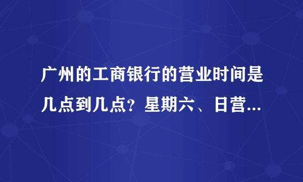 广州的工商银行的营业时间是几点到几点？星期六、日营业吗？几点到几点？
