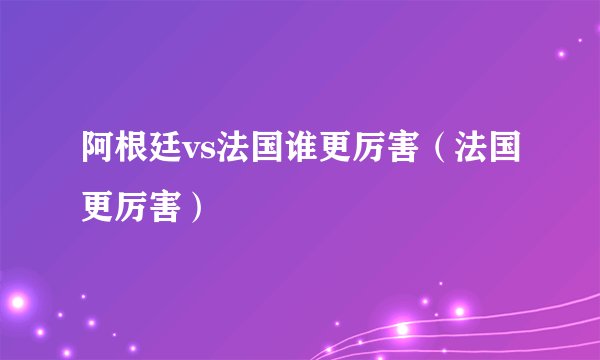 阿根廷vs法国谁更厉害（法国更厉害）