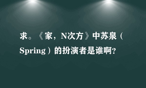 求。《家，N次方》中苏泉（Spring）的扮演者是谁啊？