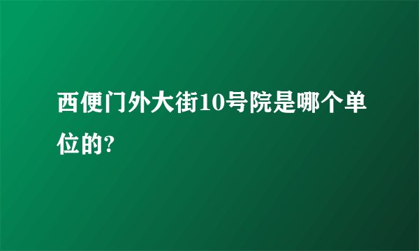 西便门外大街10号院是哪个单位的?