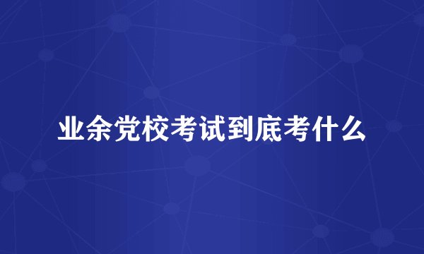 业余党校考试到底考什么