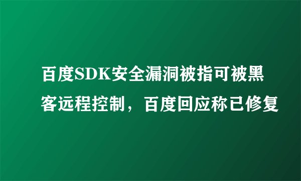 百度SDK安全漏洞被指可被黑客远程控制，百度回应称已修复
