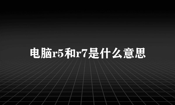 电脑r5和r7是什么意思