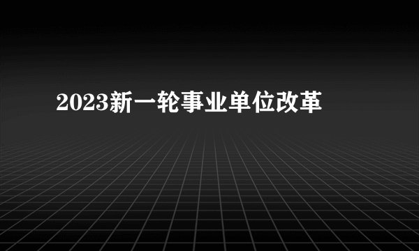 2023新一轮事业单位改革
