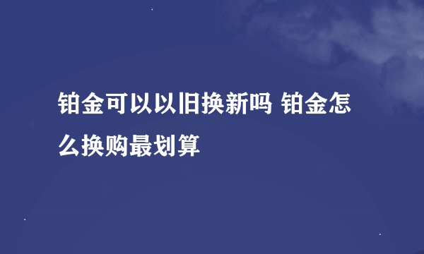 铂金可以以旧换新吗 铂金怎么换购最划算
