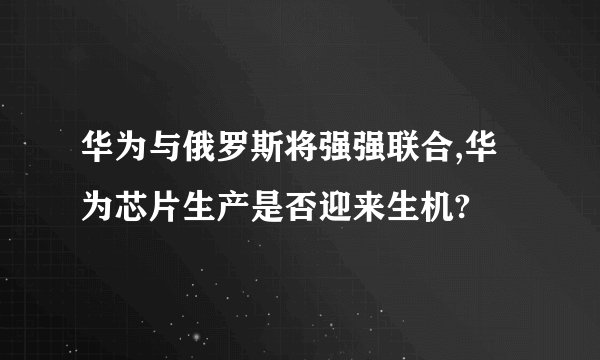 华为与俄罗斯将强强联合,华为芯片生产是否迎来生机?