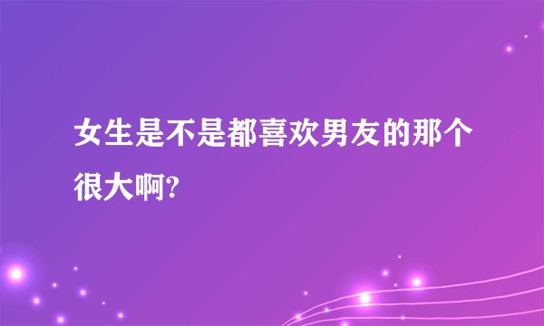 女生是不是都喜欢男友的那个很大啊?