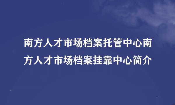 南方人才市场档案托管中心南方人才市场档案挂靠中心简介