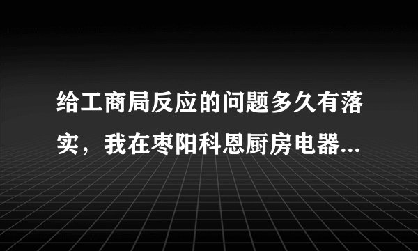 给工商局反应的问题多久有落实，我在枣阳科恩厨房电器购买了一个假康佳热水器，使用不到两个月出现质量问