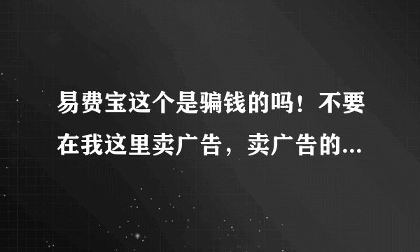 易费宝这个是骗钱的吗！不要在我这里卖广告，卖广告的是狗，我要真实的答复