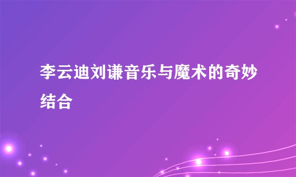 李云迪刘谦音乐与魔术的奇妙结合