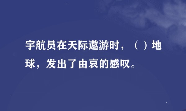 宇航员在天际遨游时，（）地球，发出了由哀的感叹。