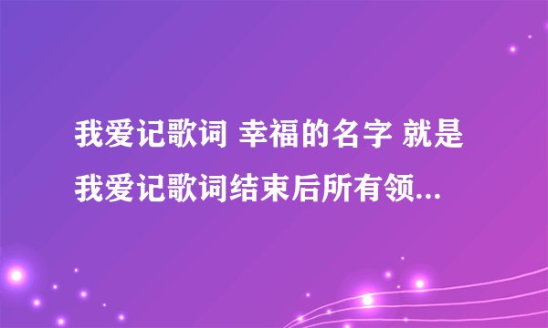 我爱记歌词 幸福的名字 就是我爱记歌词结束后所有领唱们一起唱的那首歌的歌词