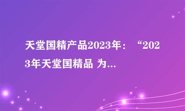 天堂国精产品2023年：“2023年天堂国精品 为您带来的精致享受”