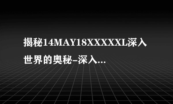 揭秘14MAY18XXXXXL深入世界的奥秘-深入世界的奥秘解密！