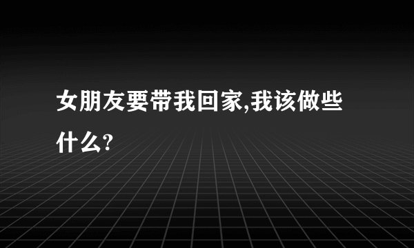 女朋友要带我回家,我该做些什么?