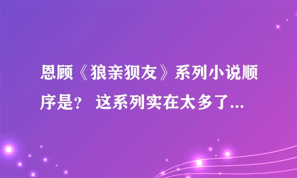 恩顾《狼亲狈友》系列小说顺序是？ 这系列实在太多了，所以都不知道从哪个系列从头看出，望告之~