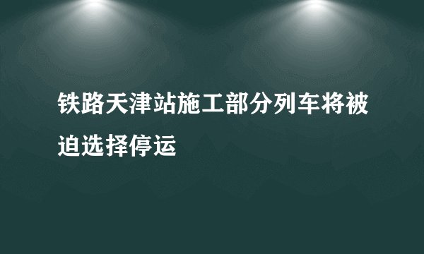 铁路天津站施工部分列车将被迫选择停运
