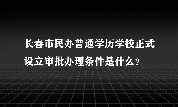 长春市民办普通学历学校正式设立审批办理条件是什么？
