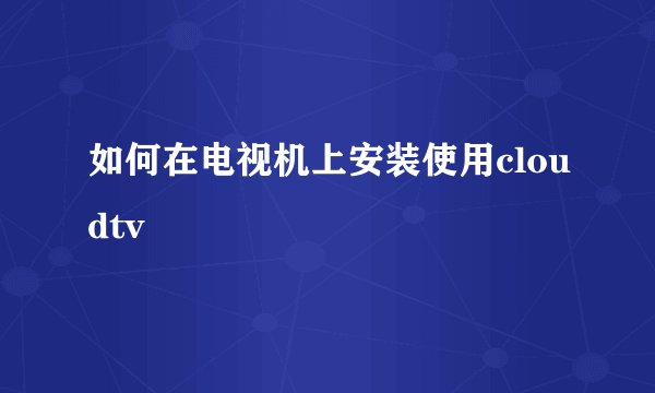 如何在电视机上安装使用cloudtv