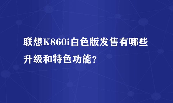 联想K860i白色版发售有哪些升级和特色功能？