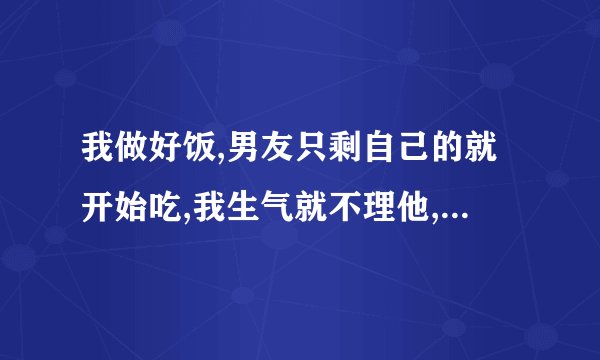 我做好饭,男友只剩自己的就开始吃,我生气就不理他,我过分吗