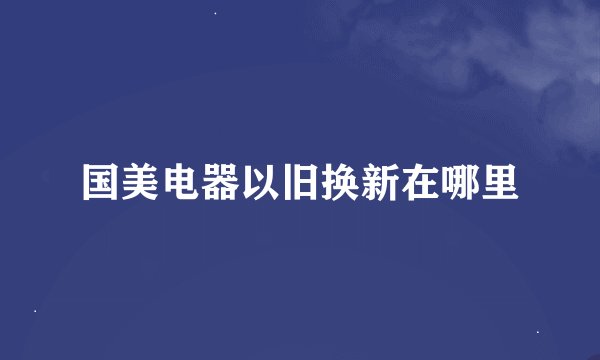 国美电器以旧换新在哪里