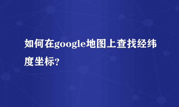 如何在google地图上查找经纬度坐标？