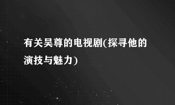 有关吴尊的电视剧(探寻他的演技与魅力)