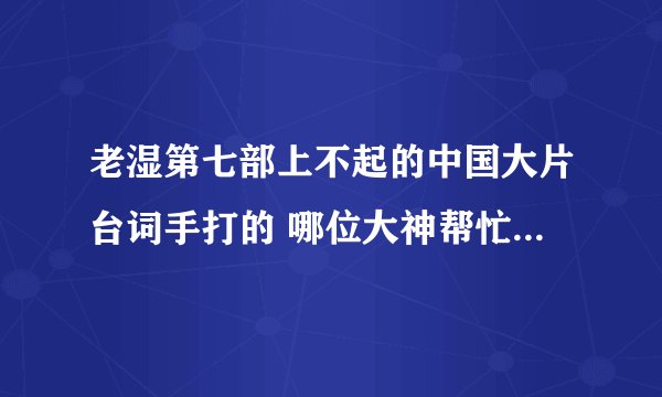 老湿第七部上不起的中国大片台词手打的 哪位大神帮忙打一下，十分的感谢