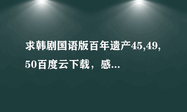 求韩剧国语版百年遗产45,49,50百度云下载，感激不尽！