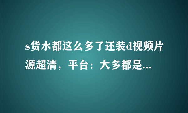 s货水都这么多了还装d视频片源超清，平台：大多都是是破解！