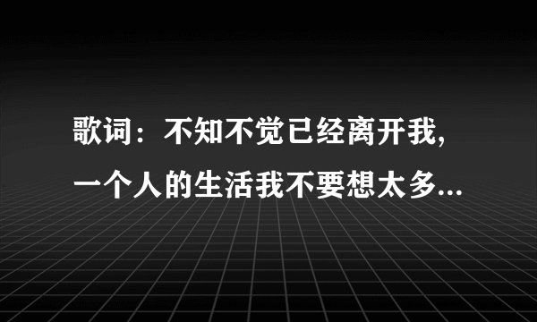 歌词：不知不觉已经离开我,一个人的生活我不要想太多,到底是怎么了,是我的错 求歌名