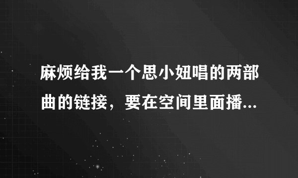 麻烦给我一个思小妞唱的两部曲的链接，要在空间里面播放的起的 。谢谢！
