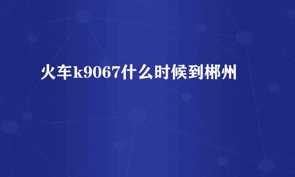 火车k9067什么时候到郴州