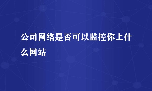 公司网络是否可以监控你上什么网站