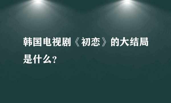 韩国电视剧《初恋》的大结局是什么？