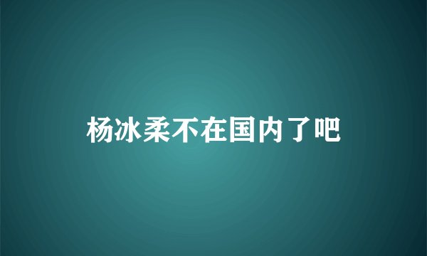 杨冰柔不在国内了吧