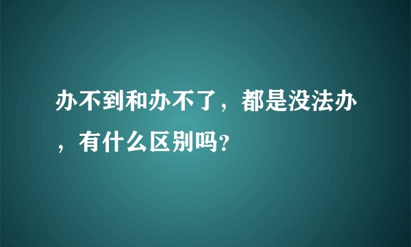 办不到和办不了，都是没法办，有什么区别吗？