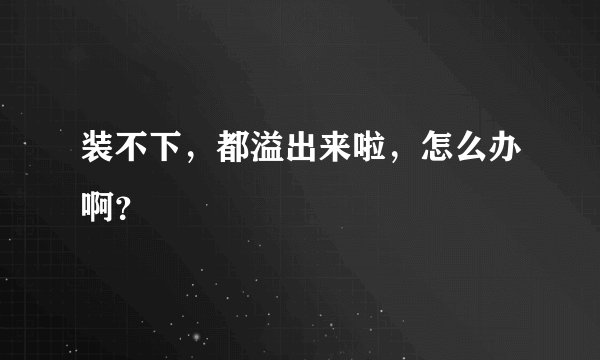 装不下，都溢出来啦，怎么办啊？