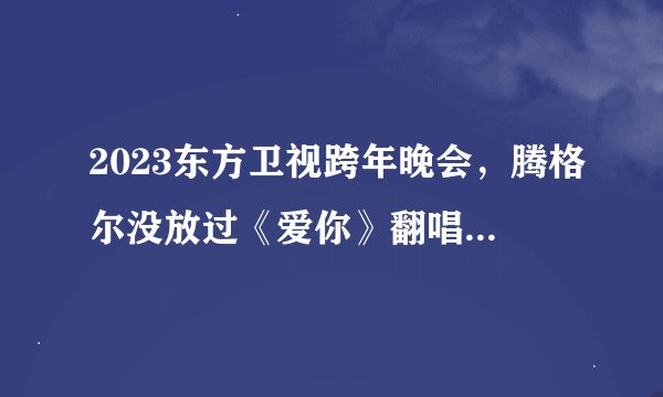 2023东方卫视跨年晚会，腾格尔没放过《爱你》翻唱王心凌歌曲？