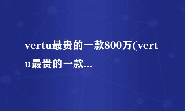 vertu最贵的一款800万(vertu最贵的一款1900万)