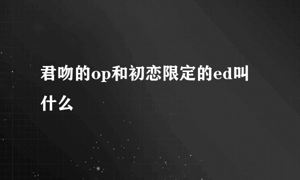 君吻的op和初恋限定的ed叫什么