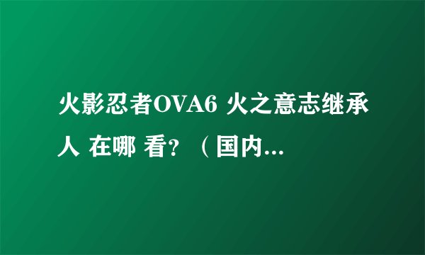 火影忍者OVA6 火之意志继承人 在哪 看？（国内）啥时间 上映？