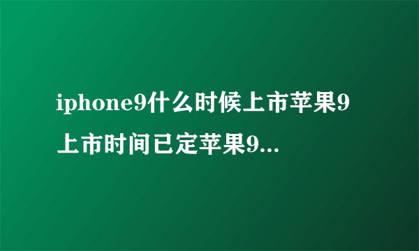iphone9什么时候上市苹果9上市时间已定苹果9上市是什么时间