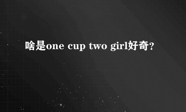 啥是one cup two girl好奇？