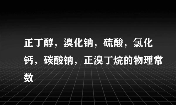 正丁醇，溴化钠，硫酸，氯化钙，碳酸钠，正溴丁烷的物理常数