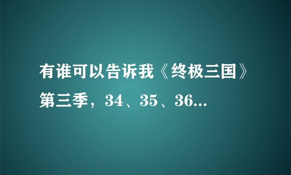 有谁可以告诉我《终极三国》第三季，34、35、36的剧情介绍？