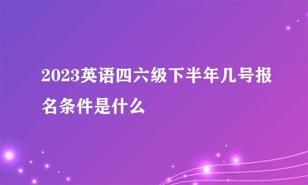 2023英语四六级下半年几号报名条件是什么